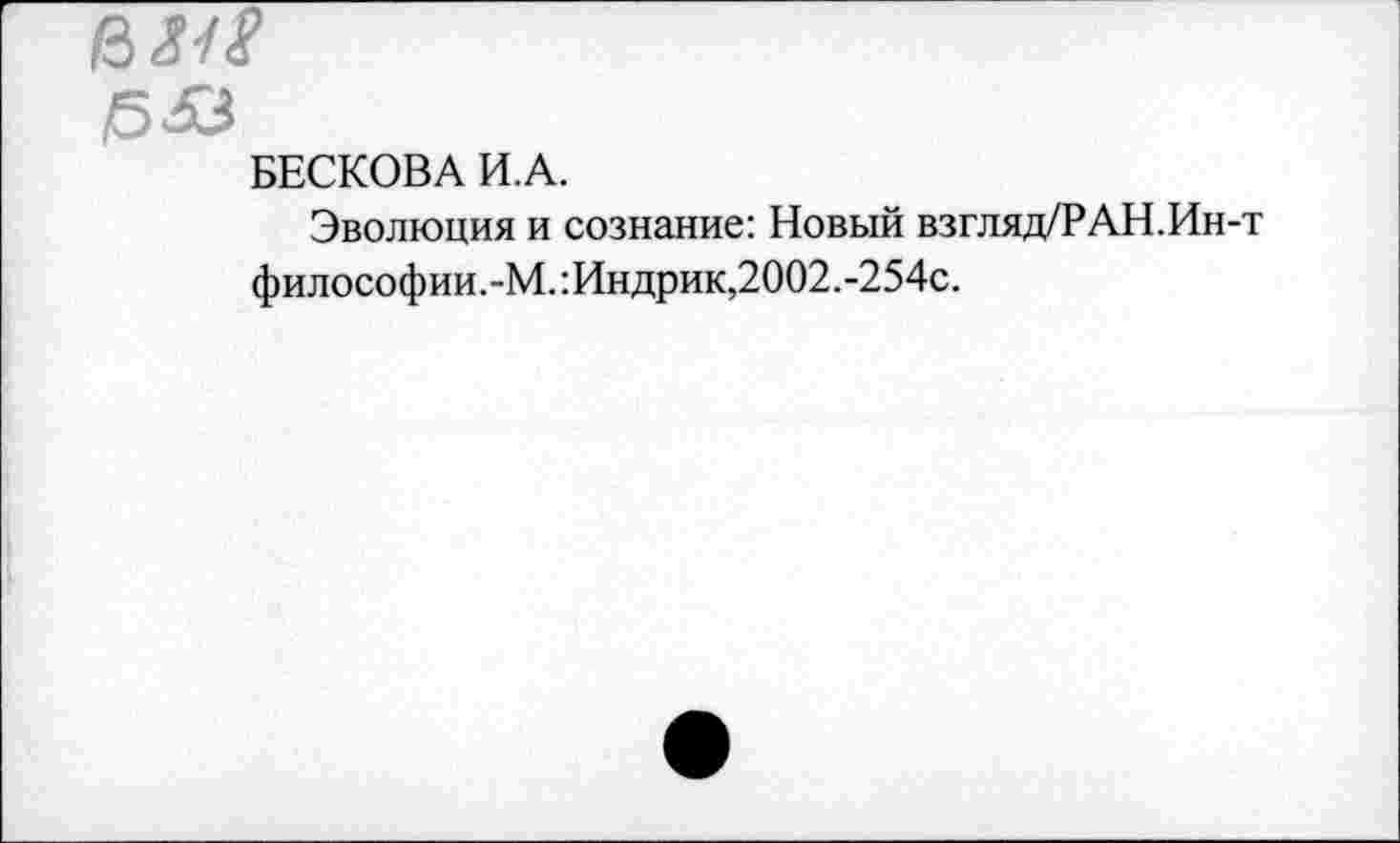 ﻿!5&
БЕСКОВА И.А.
Эволюция и сознание: Новый взгляд/РАН.Ин-т философии.-М.:Индрик,2002.-254с.